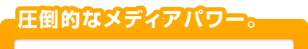 圧倒的なメディアパワー。