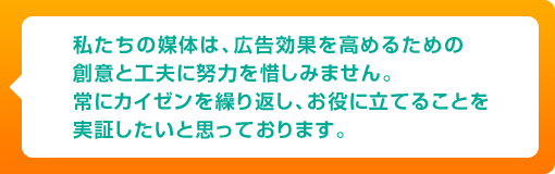 私たちの媒体は、広告効果を高めるための創意と工夫に努力を惜しみません。常にカイゼンを繰り返し、お役に立てることを実証したいと思っております。