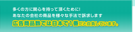 多くの方に関心を持って頂くために！あなたの会社の商品を様々な手法で訴求します　広告商品数では日本で１番だと自負しています。