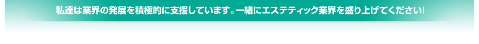 私達は業界の発展を積極的に支援しています。一緒にエステティック業界を盛り上げてください！